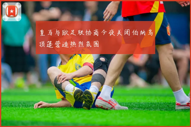 皇马与欧足联协商今夜关闭伯纳乌顶篷营造热烈氛围