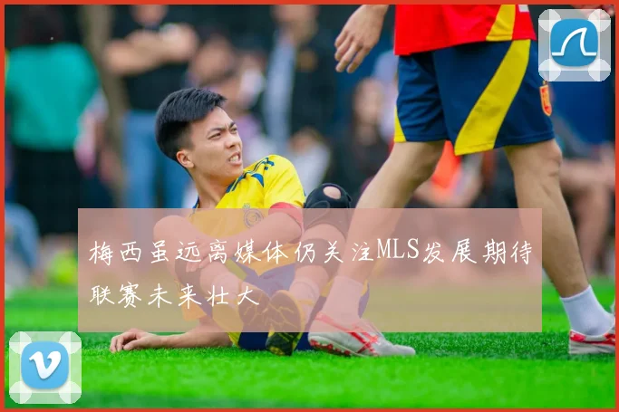 梅西虽远离媒体仍关注MLS发展期待联赛未来壮大