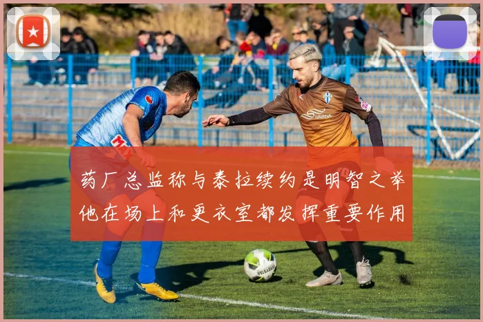 药厂总监称与泰拉续约是明智之举他在场上和更衣室都发挥重要作用