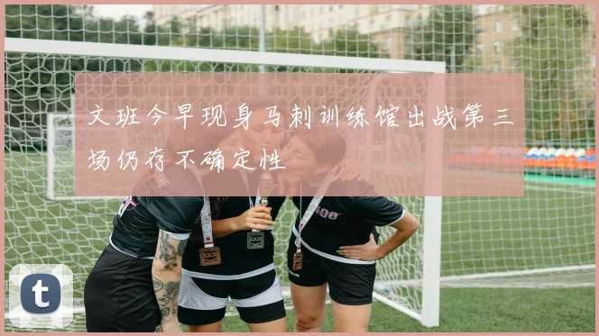 文班今早现身马刺训练馆出战第三场仍存不确定性