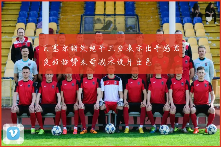 瓦塞尔错失绝平三分表示出手感觉良好称赞米奇战术设计出色