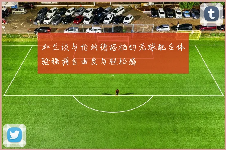 加兰谈与伦纳德搭档的无球配合体验强调自由度与轻松感