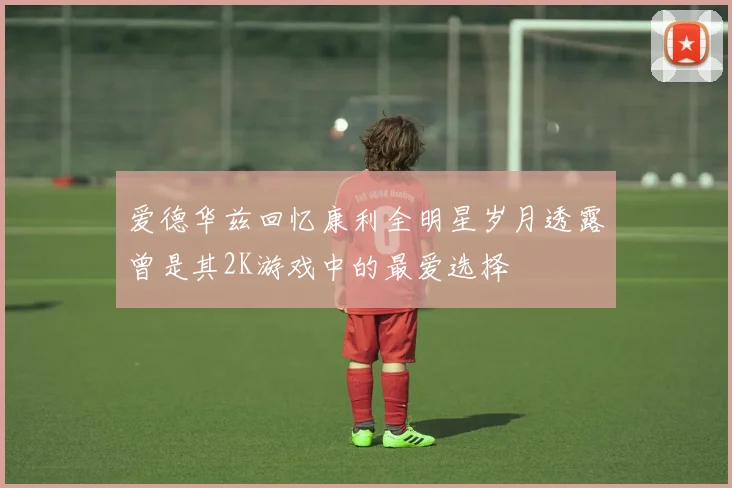 爱德华兹回忆康利全明星岁月透露曾是其2K游戏中的最爱选择