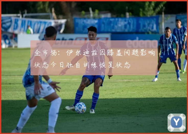 全市场：伊尔迪兹因膝盖问题影响状态今日独自训练恢复状态