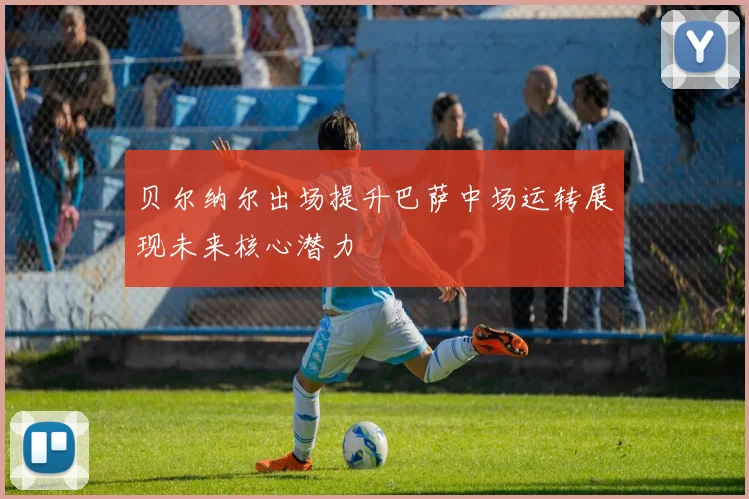 贝尔纳尔出场提升巴萨中场运转展现未来核心潜力