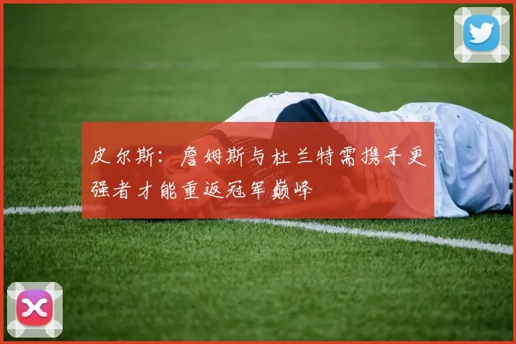 皮尔斯：詹姆斯与杜兰特需携手更强者才能重返冠军巅峰