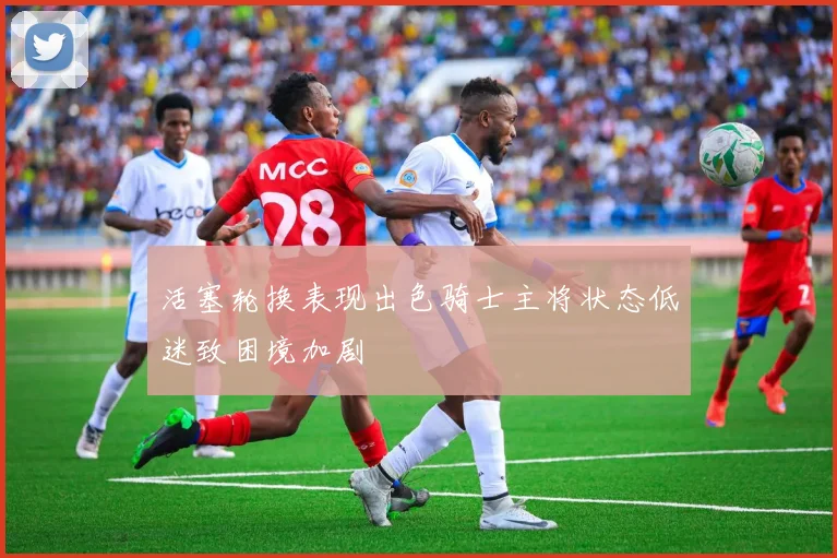 活塞轮换表现出色骑士主将状态低迷致困境加剧