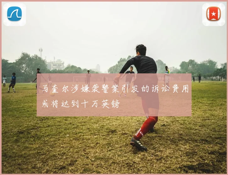马奎尔涉嫌袭警案引发的诉讼费用或将达到十万英镑