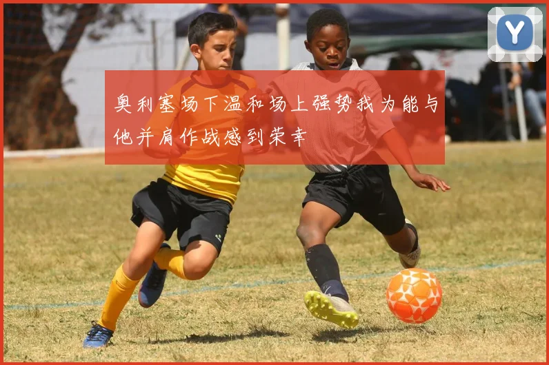 奥利塞场下温和场上强势我为能与他并肩作战感到荣幸