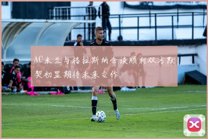 AC米兰与格拉斯纳会谈顺利双方默契初显期待未来合作
