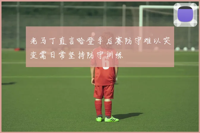 老马丁直言哈登季后赛防守难以突变需日常坚持防守训练