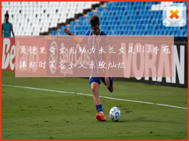 莫德里奇女儿助力米兰女足U13夺冠捧杯时笑容如父亲般灿烂