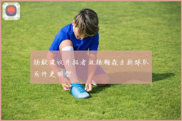 杨毅建议开拓者放杨瀚森去新球队或许更明智