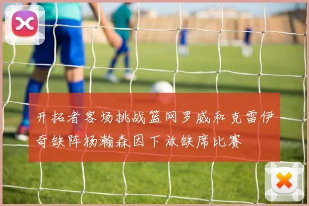开拓者客场挑战篮网罗威和克雷伊奇缺阵杨瀚森因下放缺席比赛