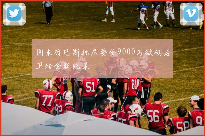 国米对巴斯托尼要价9000万欲创后卫转会新纪录