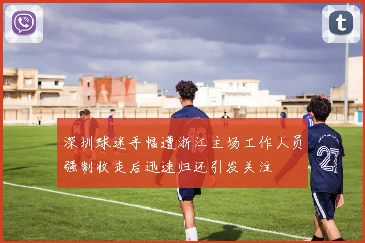 深圳球迷手幅遭浙江主场工作人员强制收走后迅速归还引发关注