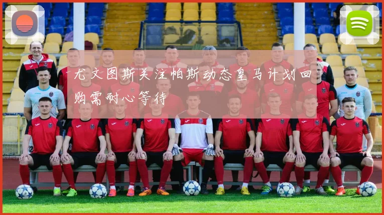 尤文图斯关注帕斯动态皇马计划回购需耐心等待