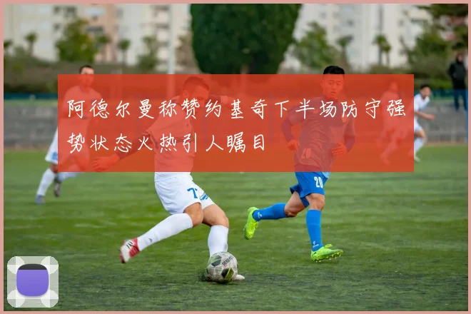 阿德尔曼称赞约基奇下半场防守强势状态火热引人瞩目