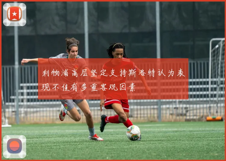 利物浦高层坚定支持斯洛特认为表现不佳有多重客观因素