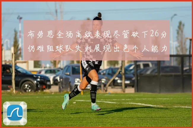 布劳恩全场高效表现尽管砍下26分仍难阻球队失利展现出色个人能力
