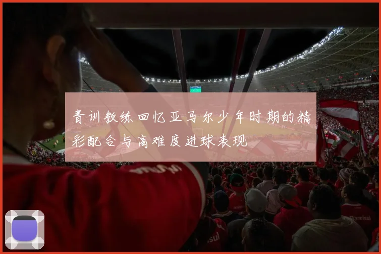 青训教练回忆亚马尔少年时期的精彩配合与高难度进球表现