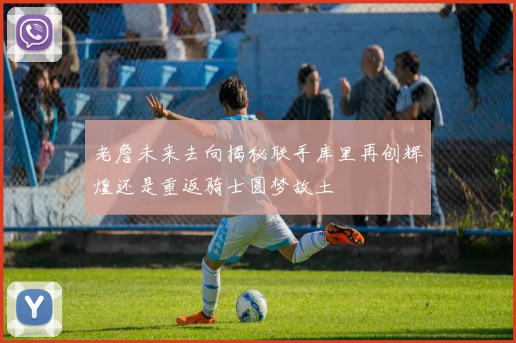 老詹未来去向揭秘联手库里再创辉煌还是重返骑士圆梦故土