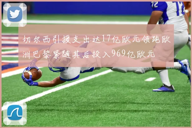 切尔西引援支出达17亿欧元领跑欧洲巴黎紧随其后投入969亿欧元