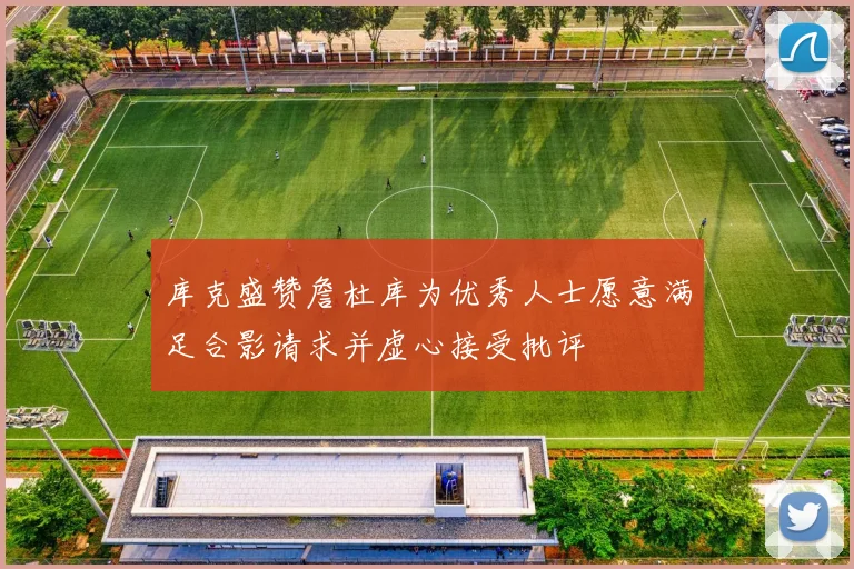 库克盛赞詹杜库为优秀人士愿意满足合影请求并虚心接受批评